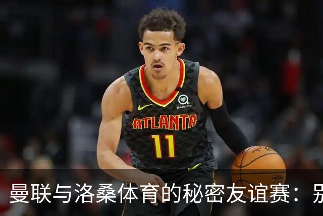 曼联与洛桑体育的秘密友谊赛：别告诉别人哦！